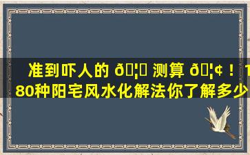 准到吓人的 🦊 测算 🦢 ！180种阳宅风水化解法你了解多少